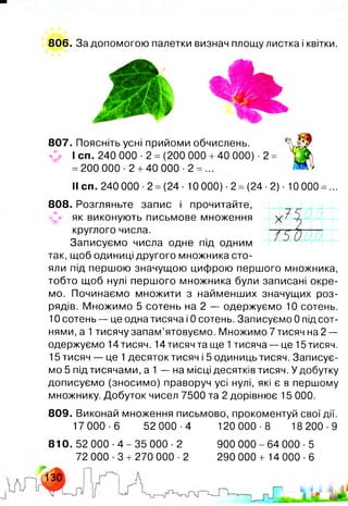 806. За допомогою палетки визнач площу листка і квітки.
у
і
<•*
7 Г ~
1Т 5 Ш
807. Поясніть усні прийоми обчислень.
С? І сп. 240 000 ■2 = (200 000 +40 000) ■2 =
= 200 000 -2 +40 000 ■2 = ...
II сп. 240 000 ■2 =(24 ■10 000) •2 =(24 ■2) ■10 000 =...
808. Розгляньте запис і прочитайте,
.«уг. як виконують письмове множення
круглого числа.
Записуємо числа одне під одним
так, щоб одиниці другого множника сто­
яли під першою значущою цифрою першого множника,
тобто щоб нулі першого множника були записані окре­
мо. Починаємо множити з найменших значущих роз­
рядів. Множимо 5 сотень на 2 — одержуємо 10 сотень.
10 сотень — це одна тисяча і 0 сотень. Записуємо 0 під сот­
нями, а 1тисячу запам’ятовуємо. Множимо 7 тисяч на 2 —
одержуємо 14тисяч. 14тисячта ще 1тисяча — це 15тисяч.
15 тисяч — це 1десяток тисяч і 5 одиниць тисяч. Записує­
мо 5 під тисячами, а 1 — на місці десятків тисяч. У добутку
дописуємо (зносимо) праворуч усі нулі, які є в першому
множнику. Добуток чисел 7500 та 2 дорівнює 15 000.
809. Виконай множення письмово, прокоментуй свої дії.
17 000-6 52 000-4 120 000-8 18 200-9
810.52 0 0 0 - 4 - 3 5 000-2
72 000 -3 + 270 000 ■2
900 000-64 000-5
290 000 + 14 000-6
 