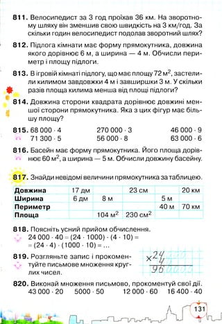 811. Велосипедист за 3 год проїхав 36 км. На зворотно­
му шляху він зменшив свою швидкість на 3 км/год. За
скільки годин велосипедист подолав зворотний шлях?
812. Підлога кімнати має форму прямокутника, довжина
якого дорівнює 6 м, а ширина — 4 м. Обчисли пери­
метр і площу підлоги.
813. В ігровій кімнаті підлогу, що має площу 72 м2,застели­
ли килимом завдовжки 4 м і завширшки 3 м. У скільки
Ф разів площа килима менша від площі підлоги?
814. Довжина сторони квадрата дорівнює довжині мен­
шої сторони прямокутника. Яка з цих фігур має біль­
шу площу?
815.68 000-4 270 000-3 46 000-9
71 300-5 56 000-8 63 000-6
816. Басейн має форму прямокутника. Його площа дорів­
нює 60 м2,а ширина — 5 м. Обчисли довжину басейну.
817. Знайди невідомі величини прямокутника за таблицею.
ж
Довжина 17 дм 23 см 20 км
Ширина
/-V
6 дм 8 м 5 м
Периметр 40 м 70 км
Площа 104 м2 230 см 2
818. Поясніть усний прийом обчислення.
Л . 24 000 ■40 = (24 ■1000) -(4-10) =
= (24-4)-(1000- 10) = ...
819. Розгляньте запис і прокомен-
^ туйте письмове множення круг­
лих чисел.
820. Виконай множення письмово, прокоментуй свої дії.
43 000-20 5000-50 12 000-60 16 400-40
V Ш т
—7-1
Ч /
— 1—
л
4 Ч (
у в  0
А
(
 