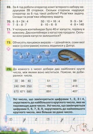 73. До кожного з чисел добери два найближчі круглі
числа, між якими воно міститься. Поясни, як доби­
ралися числа.
ЗО 36 40 51 89
240 245 250 105 413
670 671 680 891 407
Усі числа, що закінчуються цифрами 1, 2, 3 і 4,
округлюють до найбільшого круглого числа, яке не
перевищує дане число. Усі числа, що закінчуються
цифрами 5, 6, 7, 8, 9, округлюють до найменшого
круглого числа, яке більше за дане число.
69. За 4 год роботи оператор комп’ютерного набору на­
друкував 28 сторінок. Скільки сторінок надрукує
оператор за 6 год такої роботи? Розв’яжи задачу.
Склади та розв’яжи обернену задачу.
50:10 + 16:4
8- 1 0 - 6 - 9
9
4
9 - 3 4
8 + 140
71.
в»
72.
О»
У чотирьох контейнерах було 40 кг капусти, порівну в
кожному. Два контейнери з капустою продали. Скіль­
ки кілограмів капусти залишилося?
Обчисліть ланцюжок виразів — ідізнайтеся, соми якої
маси (у кілограмах) колись водилися у Дніпрі.
 