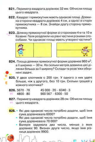 821. Периметр квадрата дорівнює 32 мм. Обчисли площу
цього квадрата.
822. Квадрат і прямокутник мають однакові площі. Довжи­
на сторони квадрата дорівнює 4 см, а однієї зі сторін
прямокутника — 8 см. Знайди другу сторону прямо­
кутника.
823. Ділянку прямокутної форми зі сторонами 4 м та 10 м
Козеня іТеля розділили на рівні частини різними спо­
собами. Чи однакові площі мають утворені частини?
824. Площа ділянки прямокутної форми дорівнює 960 м2,
а її ширина — ЗО м. На скільки метрів довжина цієї ді­
лянки більша за її ширину? Склади та розв’яжи обер-
0 - нені задачі.
825. У двох хлопчиків є 200 грн. У одного з них удвічі
більше, ніж у другого, без 10 грн. Скільки грошей у
кожного хлопчика?
826. 5670 ■70 45 000 ■20 - 6340 ■З
4800 ■80 900 567-6300 ■50
827. Периметр квадрата дорівнює 28 см. Обчисли площу
і« цього квадрата.
828. • Які два однакові числа потрібно додати, щоб їхня
сума дорівнювала 6000?
Які два однакові числа потрібно додати, щоб їхня
сума дорівнювала 70 000?
Валерія задумала два числа, менше з яких
дорівнює 90. Визнач друге число, якщо їхня різ­
ниця дорівнює 9900.
 