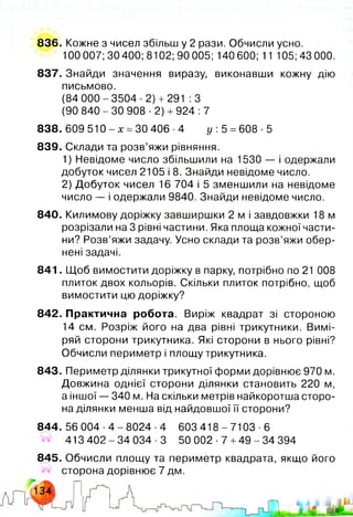 836. Кожне з чисел збільш у 2 рази. Обчисли усно.
100 007; 30 400; 8102; 90 005; 140 600; 11 105;43 000.
837. Знайди значення виразу, виконавши кожну дію
письмово.
(84 000-3504-2)+ 291 :3
(90 840-30 908-2)+ 924: 7
838. 609 510 - х =ЗО 406 ■4 у: 5 =608 ■5
839. Склади та розв’яжи рівняння.
1) Невідоме число збільшили на 1530 — і одержали
добуток чисел 2105 і 8. Знайди невідоме число.
2) Добуток чисел 16 704 і 5 зменшили на невідоме
число — і одержали 9840. Знайди невідоме число.
840. Килимову доріжку завширшки 2 м і завдовжки 18 м
розрізали на 3 рівні частини. Яка площа кожної части­
ни? Розв’яжи задачу. Усно склади та розв’яжи обер­
нені задачі.
841. Щоб вимостити доріжку в парку, потрібно по 21 008
плиток двох кольорів. Скільки плиток потрібно, щоб
вимостити цю доріжку?
842. Практична робота. Виріж квадрат зі стороною
14 см. Розріж його на два рівні трикутники. Вимі­
ряй сторони трикутника. Які сторони в нього рівні?
Обчисли периметр і площу трикутника.
843. Периметр ділянки трикутної форми дорівнює 970 м.
Довжина однієї сторони ділянки становить 220 м,
а іншої — 340 м. На скільки метрів найкоротша сторо­
на ділянки менша від найдовшої її сторони?
844. 56 004 ■4 - 8024 -4 603 418 - 7103 ■6
413 402 - 34 034 -3 50 002 ■7 +49 - 34 394
845. Обчисли площу та периметр квадрата, якщо його
#4 сторона дорівнює 7 дм.
 