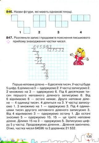 846. Назви фігури, які мають однакові площі.
1
847. Розгляньте запис і продовжте пояснення письмового
^ прийому знаходження частки чисел.
І
і
Перше неповне ділене — 6десятків тисяч. У частці буде
5 цифр. 6 ділимо на 3 — одержуємо 2. У частці записуємо 2.
2 множимо на 3 — одержуємо 6. Під 6 десятками ти­
сяч першого неповного діленого записуємо 6. Від
6 віднімаємо 6 — остачі немає. Друге неповне діле­
не — 4 одиниці тисяч. 4 ділиться на 3. У частці запису­
ємо 1. З множимо на 1 — одержуємо 3. Під 4 одини­
цями тисяч другого неповного діленого записуємо 3.
Від 4 віднімаємо 3 — одержуємо остачу 1. До остачі
зносимо 5 — одержуємо 15. 15 — це третє неповне
ділене. Ділимо 15 на 3 — одержуємо 5. Записуємо циф­
ру 5 у частці. Продовжуємо ділення... Ділення закінчено.
Отже, частка чисел 64596 та 3 дорівнює 21 532.
 