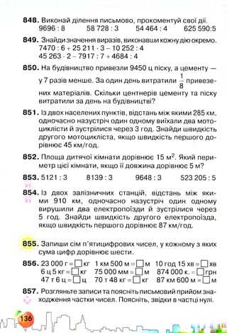848. Виконай ділення письмово, прокоментуй свої дії.
9696:8 58 728:3 54 464:4 625 590:5
849. Знайди значення виразів, виконавши кожнудію окремо.
7470:6 + 25 211 - 3 - 1 0 252:4
45 2 6 3 - 2 - 7 9 1 7 : 7 +4684:4
850. На будівництво привезли 9450 ц піску, а цементу —
у 7 разів менше. За один день витратили — привезе-
8
них матеріалів. Скільки центнерів цементу та піску
витратили за день на будівництві?
851. Із двох населених пунктів, відстань між якими 285 км,
одночасно назустріч один одному виїхали два мото­
циклісти й зустрілися через 3 год. Знайди швидкість
другого мотоцикліста, якщо швидкість першого до­
рівнює 45 км/год.
852. Площа дитячої кімнати дорівнює 15 м2. Який пери­
метр цієї кімнати, якщо її довжина дорівнює 5 м?
853.5121:3 8139:3 9648:3 523 205:5
854. Із двох залізничних станцій, відстань між яки­
ми 910 км, одночасно назустріч один одному
вирушили два електропоїзди й зустрілися через
5 год. Знайди швидкість другого електропоїзда,
якщо швидкість першого дорівнює 87 км/год.
855. Запиши сім п’ятицифрових чисел, у кожному з яких
сума цифр дорівнює шести.
856. 23 000 г =0 кг 1км500м =О м 10 год 15 хв =Щ]хв
6 ц 5 к г =ЦЦкг 75 000мм =П м 874000 к. = □ грн
4 7 т 6 ц =О ц 70 т48 кг =[Ц кг 87 км 600 м =□ м
857. Розгляньте записи та поясніть письмовий прийом зна­
ходження частки чисел. Поясніть, звідки в частці нулі.
 