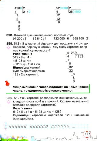 4280 2 520 000 2
4 2140 4 260
2
2
_8
8
0
12
12
0
858. Виконай ділення письмово, прокоментуй.
97 200 :3 85 640 :4 732 000 :6 368 200 :2
859. 512 т 8 ц картоплі відвезли для продажу в 4 супер­
маркети, порівну в кожний. Яку масу картоплі одер­
жав кожний супермаркет?
Розв’язання 5128 4----
Якщо іменоване число поділити на неіменоване
число, то одержимо іменоване число.
860. 512 т 8 ц картоплі розподілили між навчальними за­
кладами міста по 4 ц в кожний. Скільки навчальних
закладів одержали картоплю?
Розв’язання
5 1 2 т 8 ц : 4 ц = 5 1 2 8 ц : 4 ц = 1282
Відповідь: картоплю одержали 1282 навчальні
заклади міста.
512 т 8 ц :4 =
=5128 ц :4 =
4 1282
= 1282 ц = 128 т 2 ц
Відповідь: кожний
супермаркет одержав
128 т 2 ц картоплі.
11
8
_32
32
8
8
0
6 6 6 6 6 6 6 6 6 6 6 0 6 6 6 6 0 0!/ '
 