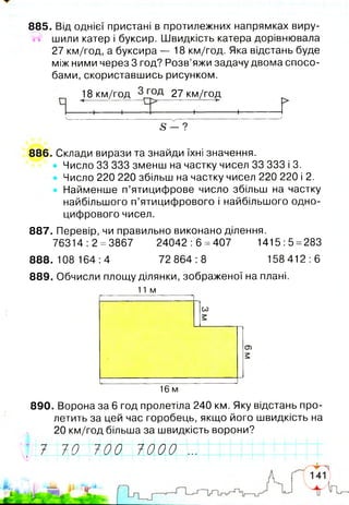 885. Від однієї пристані в протилежних напрямках виру-
М шили катер і буксир. Швидкість катера дорівнювала
27 км/год, а буксира — 18 км/год. Яка відстань буде
між ними через 3 год? Розв’яжи задачу двома спосо­
бами, скориставшись рисунком.
18 км/год 27 км/го,д,
1 1 1 1----------
ч ^------------------------- '
5 - ?
886. Склади вирази та знайди їхні значення.
• Число 33 333 зменш на частку чисел 33 333 і 3.
Число 220 220 збільш на частку чисел 220 220 і 2.
Найменше п’ятицифрове число збільш на частку
найбільшого п’ятицифрового і найбільшого одно­
цифрового чисел.
887. Перевір, чи правильно виконано ділення.
76314 :2 =3867 24042 :6 =407 1415:5 =283
888.108 164:4 72 864:8 158 412:6
889. Обчисли площу ділянки, зображеної на плані.
11м
со
16 м
890. Ворона за 6 год пролетіла 240 км. Яку відстань про­
летить за цей час горобець, якщо його швидкість на
20 км/год більша за швидкість ворони?
~рЛ770 70017000 Z77 МІ ' ; II І |І І!П—І—! 1 11 ! : т
 