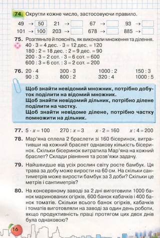 я
м
і
74. Округли кожне число, застосовуючи правило.
49 -> 50 21 ->
Т
г-
со
93 ->
101 -> 100 203 -> 678 -> 885 ->
75. Розгляньте й поясніть, як виконали множення та ділення.
40 ■3 =4 дес. -3 = 12 дес. = 120
180 :2 = 18 дес. :2 =9 дес. =90
200 -3 = 2 сот. -3 =6 сот. =600
600 :3 =6 сот. :3 =2 сот. = 200
76. 20■4
90:3
300-3
800:2
1000:2
320:4
150:3
1000:5
Щоб знайти невідомий множник, потрібно добу­
ток поділити на відомий множник.
Щоб знайти невідомий дільник, потрібно ділене
поділити на частку.
Щоб знайти невідоме ділене, потрібно частку
помножити на дільник.
77. 5 ■х = 100
78.
270 :х =З х ■2 = 160 х :4 =200
Мар’яна сплела 2 браслети зі 160 бісеринок, витра­
тивши на кожний браслет однакову кількість бісери­
нок. Скільки бісеринок витратила Мар’яна на кожний
браслет? Склади рівняння та розв’яжи задачу.
79. Найшвидше від усіх рослин світу росте бамбук. Ця
трава за добу може вирости на 60 см. На скільки сан­
тиметрів може вирости бамбук за 3 доби? Скільки це
метрів і сантиметрів?
80. На консервному заводі за 2 дні виготовили 1000 ба­
нок маринованих огірків, 600 банок кабачків і 400 ба­
нок томатів. Скільки всього банок огірків, кабачків
і томатів виготовляли на заводі за один день роботи,
якщо продуктивність праці протягом цих двох днів
була однаковою?
 