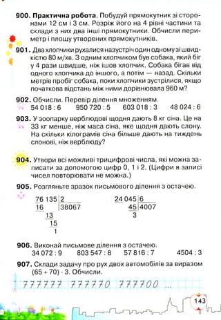 900. Практична робота. Побудуй прямокутник зі сторо­
нами 12 см і 3 см. Розріж його на 4 рівні частини та
склади з них два інші прямокутники. Обчисли пери­
метр і площу утворених прямокутників.
901. Два хлопчики рухалися назустріч один одному зі швид­
кістю 80 м/хв. З одним хлопчиком був собака, який біг
у 4 рази швидше, ніж ішов хлопчик. Собака бігав від
одного хлопчика до іншого, а потім — назад. Скільки
метрів пробіг собака, поки хлопчики зустрілися, якщо
початкова відстань між ними дорівнювала 960 м?
902. Обчисли. Перевір ділення множенням.
w 54 018:6 950 720:5 603 018:3 48 024:6
903. У зоопарку верблюдові щодня дають 8 кг сіна. Це на
33 кг менше, ніж маса сіна, яке щодня дають слону.
На скільки кілограмів сіна більше дають на тиждень
слонові, ніж верблюду?
904. Утвори всі можливі трицифрові числа, які можна за­
писати за допомогою цифр 0, 1 і 2. (Цифри в записі
чисел повторювати не можна.)
905. Розгляньте зразок письмового ділення з остачею.
76 135 2 24 045 6
16 38067 45 4007
13 3
15
1
906. Виконай письмове ділення з остачею.
34 072:9 803 547:8 57 816:7 4504:3
907. Склади задачу про рух двох автомобілів за виразом
(65 +70) ■3. Обчисли.
 