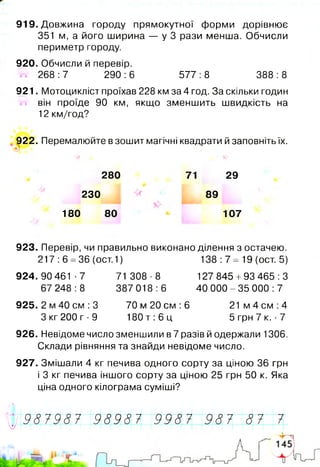 919. Довжина городу прямокутної форми дорівнює
351 м, а його ширина — у 3 рази менша. Обчисли
периметр городу.
920. Обчисли й перевір.
268 :7 290 :6 577 :8 388 :8
921. Мотоцикліст проїхав 228 км за 4 год. За скільки годин
він проїде 90 км, якщо зменшить швидкість на
12 км/год?
922. Перемалюйте в зошит магічні квадрати й заповніть їх.
®)
280
230
180 80
71 29
89
107
923. Перевір, чи правильно виконано ділення з остачею.
217: 6 =36 (ост.1) 138: 7= 19 (ост. 5)
924.90 461-7 71 308-8 127 845 +93 465:3
67 248:8 387 018:6 40 000-35 000:7
925. 2 м 40 см: 3 70 м 20 см :6 21м 4 см: 4
Зкг 2 0 0 г - 9 180т: 6 ц 5 грн 7 к. •7
926. Невідоме число зменшили в 7 разів й одержали 1306.
Склади рівняння та знайди невідоме число.
927. Змішали 4 кг печива одного сорту за ціною 36 грн
і 3 кг печива іншого сорту за ціною 25 грн 50 к. Яка
ціна одного кілограма суміші?
* 9 8 7 9 8 7 9 8 9 8 7 9 9 8 7 987 87 7У і ~ ~
 