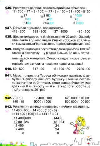 936. Розгляньте записи і поясніть прийоми обчислень.
17 -300= 17 -(3- 100) = (17 ■3) ■100 = 51 ■100 =5100
х 27 х 2160 х 14000
300 400 70
8100 864000 980000
937. Обчисли письмово, прокоментуй.
416-200 639-300 37-8000 480-200
938. Шпаки вигодовують своїх пташенят 22 доби. За добу
пташенята з одного гнізда з ’їдають 800 комах. Скіль­
ки комах вони з ’їдять за весь період вигодовування?
939. На будівництво для покриття підлоги привезли 1380 м2
кахлю, а лінолеуму — у 5 разів більше. За день витра-
1 ■ • ^ ■
тили — всіх матеріалів. Скільки квадратних метрів ма­
теріалів витратили на покриття підлоги за день?
940.59-600 317-90 21 600-30 2790-90
941. Мама попросила Тараса обчислити вартість фар­
бування фасаду дачного будинку. Скільки потріб­
но заплатити робітникам, якщо фасад будинку має
довжину 8 м, висоту — 4 м, а вартість роботи за
1 м2становить 20 грн?
942.70:10 17 400:100 620 000:10 000
140:10 9000:1000 500 000:100 000
943. Розгляньте записи та поясніть прийоми обчислень.
* 14 400 :600 = 14 400 :(100 ■6) =
 