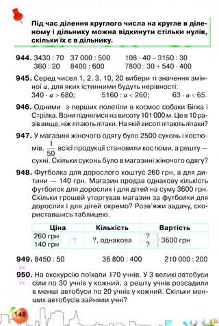 Під час ділення круглого числа на кругле в діле­
ному і дільнику можна відкинути стільки нулів,
скільки їх є в дільнику.
944. 3430 :70 37 000 :500 108 ■40 - 3150 :ЗО
360 :20 8400 :600 7800 :ЗО +540 ■400
945. Серед чисел 1,2,3, 10, 20 вибери ті значення змін­
ної а, для яких істинними будуть нерівності:
340 а> 680; 5160 а< 260; 63 а<65.
946. Одними з перших полетіли в космос собаки Білка і
Стрілка. Вони піднялися на висоту 101 000 м. Це в 10 ра­
зів вище, ніжлітають літаки. На якій висоті літають літаки?
947. У магазині жіночого одягу було 2500 суконь і костю-
1
мів. — всієї продукції становили костюми, а решту —
50
сукні. Скільки суконь було в магазині жіночого одягу?
948. Футболка для дорослого коштує 260 грн, а для ди­
тини — 140 грн. Магазин продав однакову кількість
футболок для дорослих і для дітей на суму 3600 грн.
Скільки грошей уторгував магазин за футболки для
дорослих і для дітей окремо? Розв’яжи задачу, ско­
риставшись таблицею.
Ціна Кількість Вартість
260 грн
140 грн г ?
9
?, однакова ? 13600 грн
949.8450:50 36 800:400 210 000:200
950. На екскурсію поїхали 170 учнів. У 3 великі автобуси
сіли по ЗО учнів у кожний, а решту учнів розсадили
в менші автобуси по 20 учнів у кожний. Скільки мен­
ших автобусів зайняли учні?
 