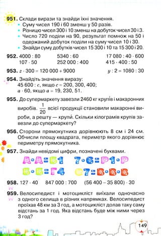 951. Склади вирази та знайди їхні значення.
• Суму чисел 190 і 60 зменш у 50 разів.
Різницю чисел 300 і 10 зменш на добуток чисел ЗО і 3.
Число 720 поділи на 90, результат помнож на 50 і
одержаний добуток поділи на суму чисел 10 і ЗО.
Знайди суму добутків чисел 15 300 і 10 та 15 300 і 20.
952. 4000 :80 5340 :60 17 080 :40 ■600
107-50 252 000:400 415-400:50
953. 2 300 = 120 000 +9000 у :2 = 1080 :ЗО
954. Знайдіть значення виразу:
45 600 :с, якщо с = 200, 300, 400;
а ■60, якщо а = 19, 230, 51.
955. До супермаркету завезли 2460 кг крупів і макаронних
виробів. — всієї продукції становили макаронні ви­
роби, а решту — крупи. Скільки кілограмів крупів за­
везли до супермаркету?
956. Сторони прямокутника дорівнюють 8 см і 24 см.
Обчисли площу квадрата, периметр якого дорівнює
Ф периметру прямокутника.
957. Знайди невідомі цифри, позначені буквами.
З
958. 127 ■40 847 000 :700 (56 400 - 35 800) ■ЗО
959. Велосипедист і мотоцикліст виїхали одночасно
з одного селища в різних напрямках. Велосипедист
проїхав 48 км за 3 год, а мотоцикліст долав таку саму
відстань за 1 год. Яка відстань буде між ними через
З год?
 