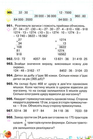 960. 32-30 12-7000
28 000 + 36 000 960:80
64 000:2000 84 000:3
961. Розгляньте записи і поясніть прийоми обчислень.
27 ■34 =27 ■(ЗО +4) =27 •ЗО +27 ■4 =810 + 108 =918
1274- 13 = 1274-(10 + 3) = 1274- 10 + 1274-3 =
= 12 740 +3822= 16 562
х 27 х 1274
34 13
+ 108 + 3822
81 1274
918 16562
962.513-72 4057-64 13 821-36 31 419-25
963. Знайди значення виразу, виконавши кожну дію
окремо.
124-48 + 3162-17 8452-36-3104-23
964. Дятел за добу з ’їдає 98 комах. Скільки комах з ’їдає
дятел за рік (365 діб)?
965. На складі було 468 кг цукру в дев’яти однакових
мішках. Коли частину мішків із цукром відвезли до
магазину, то на складі залишилося 5 мішків цукру.
Скільки кілограмів цукру відвезли до магазину?
966. Квадрат і прямокутник мають однакові площі. Сторона
квадрата дорівнює 12 см, а одна зі сторін прямокутни­
ка — 9 см. Обчисліть іншу сторону прямокутника.
967.5314-38 817-84 24 118-36 7033-59
968. Завод протягом 24 днів виготовляв по 175 тракторів
щодня. — тракторів купили фермери. Скільки тракто-
5
рів залишилося реалізувати?
 