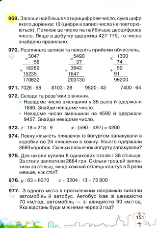 969. Запиши найбільше чотирицифрове число, сума цифр
якого дорівнює 10 (цифри в записі числа не повторю­
ються). Помнож це число на найбільше двоцифрове
число. Якщо в добутку одержиш 427 779, то число
знайдено правильно.
970. Розгляньте записи та поясніть прийоми обчислень.
972. Склади та розв’яжи рівняння.
Невідоме число зменшили у 35 разів й одержали
1680. Знайди невідоме число.
• Невідоме число зменшили на 4590 й одержали
9457. Знайди невідоме число.
974. Певну кількість пляшечок із йогуртом запакували в
коробки по 24 пляшечки в кожну. Усього одержали
3680 коробок. Скільки пляшечок йогурту запакували?
975. Для школи купили 8 однакових столів і 36 стільців.
За столи заплатили 2664 грн. Скільки грошей запла­
тили за стільці, якщо кожний стілець коштує в 3 рази
менше, ніж стіл?
976. у: 63 =6370 х +3204- 13 =75 800
977. З одного міста в протилежних напрямках виїхали
автомобіль й автобус. Автобус їхав зі швидкістю
70 км/год, автомобіль — зі швидкістю 90 км/год.
Яка відстань буде між ними через 3 год?
х
3047
56
х 1300
74
+ 18282
15235
170632
+ 3843
1647
203130
4"
91___
96200
971.7028-68 8103-28 9520-43 7400 ■64
973. 2 : 18 =218-9 х: (590-497) =4200
 