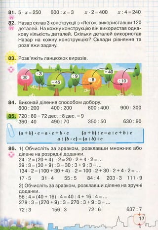 81. 5 -х = 250 600 х = 3 х- 2 =400 х: 4 =240
82. Назар склав 3 конструкції з «Лего», використавши 120
^ деталей. На кожну конструкцію він використав одна­
кову кількість деталей. Скільки деталей використав
Назар на кожну конструкцію? Склади рівняння та
розв’яжи задачу.
84. Виконай ділення способом добору.
600 :200 400 :200 800 :400
85. 720 :80 =72 дес. :8 дес. =9
360 :40 490 :70 350 :50
900 :300
630 :90
86. 1) Обчисліть за зразком, розклавши множник або
ділене на розрядні доданки.
24 •2 =(20 +4) ■2 =20 •2 +4 ■2 = ...
39 :3 = (ЗО +9): 3 =ЗО :3 +9 :3 = ...
134 ■2 =(100 +ЗО +4) -2 = 100- 2 +ЗО-2 +4- 2 = ...
17-5 31-4 55:5 84:4 203-3 111-9
2) Обчисліть за зразком, розклавши ділене на зручні
доданки.
56: 4 =(40+ 16) :4 =40 :4 + 16:4 = ...
279 :3 =(270 +9): 3 =270 :3 + 9 :3 = ...
72:3 156:3 72:6 637:7
83. Розв’яжіть ланцюжок виразів.
 