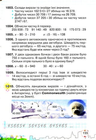 1003. Склади вирази та знайди їхні значення.
• Частку чисел 162 513 і 27 збільш на 16 378.
• Добуток чисел ЗО 708 і 17 зменш на 26 709.
• Добуток чисел 37 205 і ЗО збільш на частку чисел
2747 і 67.
1004. Обчисли частку й перевір.
255 938:73 91 140:49 820 800:18 175 073:29
1005. х - 9 0 - 3 = 210 х: (5- 16) = 138
1006. З одного автовокзалу одночасно в протилежних
напрямках вирушили два автобуси. Швидкість пер­
шого автобуса — 65 км/год, а другого — 75 км/год.
Яка відстань буде між ними через 2 год?
1007. У двох однакових бочках і двох баках разом було
750 л пального. В одній бочці було 160 л пального.
Скільки літрів пального було в одному баку?
1008. х +60 -8 =940 ЗО ■40 :х =60
%ІГ
1009. Велосипедист перші 3 год їхав зі швидкістю
W 14 км/год, а останні 6 год — зі швидкістю 10 км/год.
Яку відстань подолав велосипедист?
1010. Обчисліть ланцюжок виразів — і дізнайтеся, з
якою швидкістю (у кілометрах за годину) дмуть вітри
в Антарктиці, у бухті Commonwealth (найвітряніше
місце на Землі).
^[Ж56654П56 4 5 4 6 6 4 5 4 6 5 І І
 