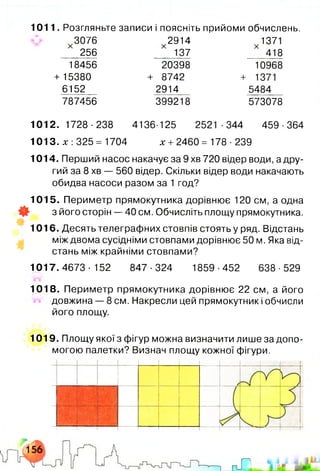 1011. Розгляньте записи і поясніть прийоми обчислень.
3076 2914 1371
256 137 418
18456 20398 10968
+15380 + 8742 + 1371
6152 2914 5484
787456 399218 573078
1012.1728-238 4136-125 2521-344 459-364
1013. х: 325= 1704 х + 2460= 178 ■239
1014. Перший насос накачує за 9 хв 720 відер води, а дру­
гий за 8 хв — 560 відер. Скільки відер води накачають
обидва насоси разом за 1 год?
1015. Периметр прямокутника дорівнює 120 см, а одна
* з його сторін — 40 см. Обчисліть площу прямокутника.
1016. Десять телеграфних стовпів стоять у ряд. Відстань
між двома сусідніми стовпами дорівнює 50 м. Яка від­
стань між крайніми стовпами?
1017. 4673 •152 847 •324 1859 ■452 638 ■529
1018. Периметр прямокутника дорівнює 22 см, а його
довжина — 8 см. Накресли цей прямокутник і обчисли
його площу.
1019. Площу якої з фігур можна визначити лише за допо­
могою палетки? Визнач площу кожної фігури.
 