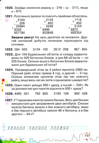 1020. Знайди значення виразу а ■216 + [а - 317), якщо
а =975.
1021. Розгляньте записи та поясніть прийоми обчислень.
Зверни увагу! На нуль десятків не множили. Дру­
гий неповний добуток починали підписувати під
сотнями.
1022. 384-603 5124■105 3512■208 967■805
1023. Для 104 будівельних об’єктів зі складу відванта­
жили по 425 бетонних блоків, а для 68 об’єктів — по
235 блоків. Скільки всього бетонних блоків відванта­
жили для будівельних об’єктів?
1024. Пасажирський літак за 2 рейси пролетів 3360 км.
Перший рейс літака тривав 4 год, а другий — 3 год.
Скільки кілометрів пролетів літак під час кожного
Ф рейсу, якщо весь час він летів з однаковою швидкістю?
1025. Один пакет уміщує 200 г цукру, а інший — 350 г. Як
за допомогою цих пакетів відсипати 500 г цукру?
1026.4495-201 792-805 3193-109 892-508
1027. У 7 однакових каністр налили бензин. Весь цей бензин
використали для заправляння двох автобусів. Скільки
каністр бензину залили в бак кожного автобуса, якщо
в бак першого автобуса залили 48 л бензину, а в бак
другого — 64 л?
24984
8328
857784
+8496
853848
2124
х 402
4248
1 7 18
403
5154
6872
692354
789000 780900 100890
 