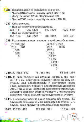 1036. Склади вирази та знайди їхні значення.
Число 318 помнож на суму чисел 827 і 173.
Добуток чисел 1264 і 50 збільш на 320.
Число 2600 поділи на добуток чисел 13 і 10.
1037. Обчисли усно.
• Визнач частку способом добору.
ооо.-чн 960:320 840333 : 111 960 :320 840 :420
Визнач частку й остачу.
157:154 446:222 685:342
1020:510
892:431
1038. Розгляньте записи та поясніть прийоми обчислень.
73 968
73 6
368
368
0
368
201
439 872
237
202 8
1896
1327
11 85
1 422
1 422
~0
237
1856
1039.201 082:542 75 768 :462 83 688 :264
1040. Із двох залізничних станцій, відстань між яки­
ми 1110 км, одночасно назустріч один одному ви­
рушили два електропоїзди й зустрілися через
6 год. Швидкість першого електропоїзда дорівнює
90 км/год. Знайди швидкість другого електропоїзда.
Склади та розв’яжи обернену задачу, у якій потрібно
дізнатися, через скільки годин відбудеться зустріч.
1041. У швейному цеху за 6 днів пошили 120 суконь і 60
блузок. За скільки днів можна пошити 540 суконь і 270
блузок, якщо продуктивність праці буде та сама?
 