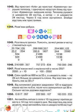 1044. Розв’яжи ребуси.
І П Щ ’ & Ф ,
Ш Ф о 1 Ш ® Ф [ Р І $
1045. Розгляньте записи. Поясніть, за якої умови в частці
з ’являються нулі.
25 704 126 288 099 357 254 980 122
25 2 204 285 6 807 244 2090
504 2 499 10 98
504 2 499 10 98
0 0 0
1046. 216 699 :357 757 272 :834 750 300 :246
1047. Розв’язком якої з нерівностей є число 205?
2050 :х < 10 х - 100 >2050
1048. Слон пробігає 660 м за 55 с, а швидкість лева — на
28 м/с більша за швидкість слона. Яку відстань про­
біжить лев за ЗО с?
1049. Від килимової доріжки завдовжки 120 м відрізали
кілька частин по 6 м, після чого залишилося ще 36 м.
Скільки частин доріжки відрізали?
1050. 13 617:267 222560: 107 163333:233
1051. Автомобіль виїхав із села о 10 год ранку і приїхав до
міста о 14 год того самого дня. Яка відстань від села
іста, якщо автомобіль їхав зі швидкістю 65 км/год?
1043. Від пристані «Київ» до пристані «Кременчук» ви­
рушив теплохід, і одночасно назустріч йому від при­
стані «Кременчук» вирушив катер. Теплохід рухався
зі швидкістю ЗО км/год, а катер — зі швидкістю
24 км/год. Через 5 год вони зустрілися. Знайди
відстань між пристанями.
 