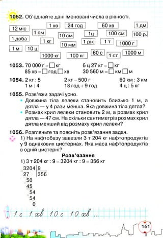 1052. Об’єднайте дані іменовані числа в рівності.
12 міс
1доба
1 хв 24 год 60 хв 1 дм
1 см
10 см 1Ц 100 см
1 кг
100 р.
1 м 10 ц
10 мм
1 рік 1 т 1000 г
1000 кг 100 кг
60 с
1 ст.
1000 м
1053. 70 000 г =[Ц кг 6 ц 2 7 к г =[Цкг
85 хв =□ год □ хв ЗО 560 м =□ км □ м
1054. 2 кг: 5 2 кг-500 г 60 км :3 км
1 м :4 18 год +9 год 4 ц :5 кг
1055. Розв’яжи задачі усно.
Довжина тіла лелеки становить близько 1 м, а
дятла — у 4 рази менша. Яка довжина тіла дятла?
Розмах крил лелеки становить 2 м, а розмах крил
дятла — 47 см. На скільки сантиметрів розмах крил
дятла менший від розмаху крил лелеки?
1056. Розгляньте та поясніть розв’язання задач.
1) На нафтобазу завезли 3 т 204 кг нафтопродуктів
у 9 однакових цистернах. Яка маса нафтопродуктів
в одній цистерні?
Розв’язання
1) 3 т 204 кг :9 =3204 кг :9 =356 кг
320419__
27 356
 