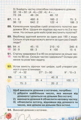 3) Знайдіть частку способом послідовного ділення.
32: 16 =32 :(4 ■4) = (32 :4): 4 = ...
72:24 48:24 48:12
87. 11 -6 480:6 160-2 75:3
36:12 642:2 122-4 186:3
88. Капелюшник придбав сувій атласного полотна зав­
довжки 36 м. Щодня він відрізає від нього по 2 м тка­
нини. На скільки днів майстрові вистачить полотна?
89. Верблюд здатний випити за один раз 190 л води.
Скільки літрів води можуть випити за один раз 3 верб­
люди?
90. 84 :4 45 : 15 210 : 10 246 :6
^ 3 0 - 9 66:3 4-100 15-6
91. Стрічку завдовжки 5 м 40 см розрізали на кілька час-
Й тин по 60 см. Скільки частин одержали? Склади рів­
няння та розв’яжи задачу.
92. Устав замість зірочок такі цифри, щоб утворені рів­
ності стали істинними.
12*: 4 =32 27*: 3 =90 9*: *0 =3
93. 5 ■15 40 :8
25-4 100:5
75:3 20 ■2
Щоб виконати ділення з остачею, потрібно:
1) дібрати найбільше число, яке менше від
діленого і ділиться на дільник без остачі;
2) виконати ділення й обчислити неповну частку;
3) обчислити остачу, віднявши від діленого те
число, яке ділили на дільник без остачі.
94. Виконай ділення з остачею.
 