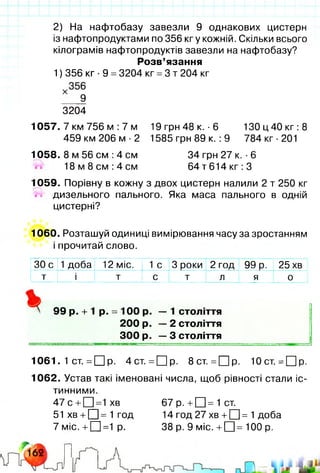 2) На нафтобазу завезли 9 однакових цистерн
із нафтопродуктами по 356 кгу кожній. Скільки всього
кілограмів нафтопродуктів завезли на нафтобазу?
Розв’язання
1) 356 кг ■9 =3204 кг =3 т 204 кг
3204
1057. 7 км 756 м :7 м 19 грн 48 к. -6 130 ц 40 кг: 8
459 км 206 м ■2 1585 грн 89 к. :9 784 кг •201
1058. 8 м 56 см :4 см 34 грн 27 к. ■6
1 8 м 8 с м : 4 с м 6 4 т6 1 4 кг:3
1059. Порівну в кожну з двох цистерн налили 2 т 250 кг
/НЧ дизельного пального. Яка маса пального в одній
цистерні?
1060. Розташуй одиниці вимірювання часу за зростанням
і прочитай слово.
30 с 1 доба 12 міс. 1 с 3 роки 2 год 99 р. 25 хв
т і т с т л я 0
99 р. + 1 р. = 100 р. — 1 століття
200 р. — 2 століття
300 р. — 3 століття
1061. 1 ст. = □ р. 4 ст. =О р. 8 ст. = О р- 10 ст. = П р .
1062. Устав такі іменовані числа, щоб рівності стали іс­
тинними.
4 7с +СЦ=1хв 67 р. +[Ц=1ст.
51 хв+□ = 1 год 14 год 27 хв+□ = 1 доба
7 міс.+ П= 1 р. 38 р. 9 міс. + □ = 100 р.
 