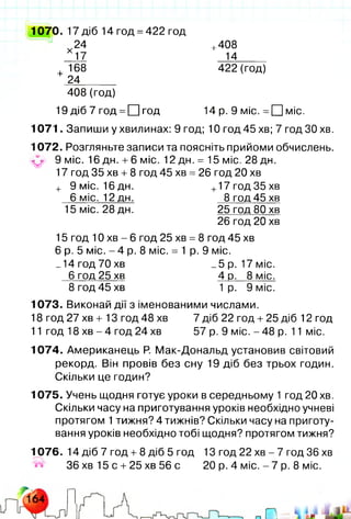 1070. 17 діб 14 год =422 год
24
х
17
+408
14
+
168
24
422 (год)
408 (год)
19 діб 7 год =□ год 14 р. 9 міс. = □ міс.
1071. Запиши у хвилинах: 9 год; 10 год 45 хв; 7 год ЗО хв.
1072. Розгляньте записи та поясніть прийоми обчислень.
^ 9 міс. 16 дн. +6 міс. 12 дн. = 15 міс. 28 дн.
17 год 35 хв +8 год 45 хв = 26 год 20 хв
+ 9 міс. 16 дн. +17 год 35 хв
6 міс. 12 дн. 8 год 45 хв
15 міс. 28 дн. 25 год 80 хв
26 год 20 хв
15 год 10 хв - 6 год 25 хв =8 год 45 хв
6 р. 5 міс. - 4 р. 8 міс. = 1 р. 9 міс.
_14год70хв _5р. 17міс.
6 год 25 хв 4 р. 8 міс.
8 год 45 хв 1 р. 9 міс.
1073. Виконай дії з іменованими числами.
18 год 27 хв + 13 год 48 хв 7 діб 22 год +25 діб 12 год
11 год 18 хв - 4 год 24 хв 57 р. 9 міс. - 48 р. 11 міс.
1074. Американець Р. Мак-Дональд установив світовий
рекорд. Він провів без сну 19 діб без трьох годин.
Скільки це годин?
1075. Учень щодня готує уроки в середньому 1 год 20 хв.
Скільки часу на приготування уроків необхідно учневі
протягом 1тижня? 4 тижнів? Скільки часу на приготу­
вання уроків необхідно тобі щодня? протягом тижня?
1076. 14 діб 7 год +8 діб 5 год 13 год 22 хв - 7 год 36 хв
36 хв 15 с +25 хв 56 с 20 р. 4 міс. - 7 р. 8 міс.
Шт
 