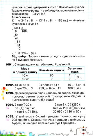 цукерок. Кожна цукерка важить 8 г. По скільки цукерок
Тарасик може роздати своїм однокласникам порівну,
якщо в класі — 28 учнів?
Розв’язання
1) 1 кг 344 г : 8 г = 1344 г : 8 г = 168 (ц.) — кількість
цукерок в 1 кг 344 г.
1344І8__
8 [Тб8
54
48
64
64
0
2) 168 :28 =6 (ц.)
Відповідь: Тарасик може роздати однокласникам
по 6 цукерок кожному.
1091. Склади задачу за таблицею. Розв’яжи її.
Маса
в одному ящику
Кількість ящиків
Загальна
маса
10 кг 60 ?
■ '
■9ц
15 кг ?■
?
1092.48км :5 м Зкг 584 г :14 г 10 ц 16 кг: 4
Щ 5 грн 73 к. :3 259 дм 6 см : 11 100 т :4 ц
І
1093. Десятилітровий бідон наповнили водою. Як за до­
помогою семилітрового й трилітрового бідонів із
нього можна відлити 5 л води?
1094. З грн О ЗО к. 12 грн 5 к. О 1250 к.
З б ц О З ц б к г 670 км 200 м О 672 км
4 грн 5 к. 0 8 0 к. ЗО 050 гО З О кг 50 г
1095. У шкільному буфеті продали тістечок на суму
ї г 205 грн 50 к. Скільки тістечок продали в шкільному
буфеті, якщо одне тістечко коштує 1 грн 50 к.?
 