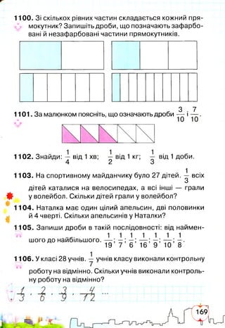 1100. Зі скількох рівних частин складається кожний пря-
мокутник? Запишіть дроби, що позначають зафарбо­
вані й незафарбовані частини прямокутників.
„ 3 . 7
1101. За малюнком поясніть, що означають дроби — і —
1102. Знайди: — від 1 хв; — від 1 кг;
4 2
від 1 доби.
- 1
1103. На спортивному майданчику було 27 дітей. — всіх
З
дітей каталися на велосипедах, а всі інші — грали
у волейбол. Скільки дітей грали у волейбол?
1104. Наталка має один цілий апельсин, дві половинки
й 4 чверті. Скільки апельсинів у Наталки?
1105. Запиши дроби в такій послідовності: від наймен-
5^ 1 1 1 1 1 1 1
шого до найбільшого. — ; —; —; — ; —; — ; —.
19 7 6 16 9 10 8
1106. У класі 28 учнів. — учнів класу виконали контрольну
роботу на відмінно. Скільки учнів виконали контроль­
ну роботу на відмінно?
 