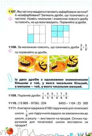 1107. Яку частину квадрата становить зафарбована частина?
А незафарбована? Запишіть дроби, що позначають ці
частини. Назвіть чисельник і знаменник кожного дробу
та поясніть, на що вони вказують. Порівняйте ці дроби.
З 5
1108. За малюнком поясніть, що означають дроби — і —,
8 8
^ та порівняйте ці дроби.
Із двох дробів з однаковими знаменниками
більшим є той, у якого чисельник більший,
а меншим — той, у якого чисельник менший.
1 4 5 1 7 5
1109. Порівняй дроби: — і — ; — і —; — і —.
5 5 6 6 8 8
1110. (13 968-9756) :234 8453 + 1104:23-302
1111. Книгарня одержала 2160 підручників для початкової
1
школи. — цих підручників віддали за замовленням до
9
школи, а решту — виставили на продаж. Скільки під­
ручників для початкової школи виставили на
продаж?
 