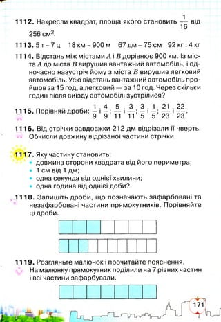 1112. Накресли квадрат, площа якого становить — від
16
256 см2.
1 1 1 3 .5 т -7 ц 18 км -900 м 67 дм - 75 см 92 кг :4 кг
1114. Відстань між містами А і В дорівнює 900 км. Із міс­
та А до міста В вирушив вантажний автомобіль, і од­
ночасно назустріч йому з міста В вирушив легковий
автомобіль. Усю відстань вантажний автомобіль про­
йшов за 15 год, а легковий — за 10 год. Через скільки
годин після виїзду автомобілі зустрілися?
„ 1 . 4 5 . 3 3 . 1 21 . 22
1115. Порівняй дроби: — і — ; — і — ; — і — — і——.
^ 9 9 11 11 5 5 23 23
1116. Від стрічки завдовжки 212 дм відрізали їїчверть,
й" Обчисли довжину відрізаної частини стрічки.
1117. Яку частину становить:
• довжина сторони квадрата від його периметра;
• 1 см від 1 дм;
• одна секунда від однієї хвилини;
• одна година від однієї доби?
1118. Запишіть дроби, що позначають зафарбовані та
незафарбовані частини прямокутників. Порівняйте
ці дроби.
1119. Розгляньте малюнок і прочитайте пояснення.
На малюнку прямокутник поділили на 7 рівних частин
і всі частини зафарбували.
 