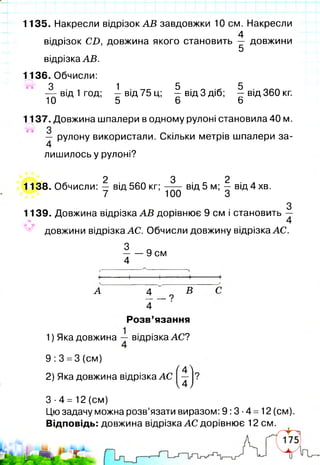 1135. Накресли відрізок А В завдовжки 10 см. Накресли
4
відрізок С Д довжина якого становить — довжини
5
відрізка АВ.
1136. Обчисли:
3 1 5 5
——від 1 год; - в ід 75 ц; - в ід 3 діб; - в ід 360 кг.
10 5 6 6
1137. Довжина шпалери в одному рулоні становила 40 м.
— рулону використали. Скільки метрів шпалери за-
4
лишилось у рулоні?
2 3 2
1138. Обчисли: — від 560 кг; від 5 м; — від 4 хв.
7 100 З
З
1139. Довжина відрізка А В дорівнює 9 см і становить —
^ довжини відрізка АС. Обчисли довжину відрізка АС.
3 _
9 см
4
А 4 В
_ — ?
4
Розв’язання
1) Яка довжина ~ відрізка АС?
9:3 =3 (см)
Г 4 Л
2) Яка довжина відрізка АС -
4 /
3-4= 12 (см)
Цю задачу можна розв’язати виразом: 9:3-4 =12 (см).
Відповідь: довжина відрізка АС дорівнює 12 см.
 
