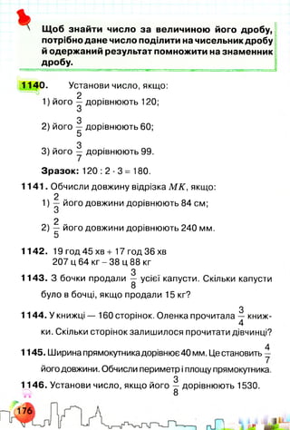 Щоб знайти число за величиною його дробу,
потрібно дане число поділити на чисельник дробу
й одержаний результат помножити на знаменник
дробу.
р 140. Установи число, якщо:
2
1) його — дорівнюють 120;
З
з
2) його — дорівнюють 60;
5
З
3) його — дорівнюють 99.
Зразок: 120 :2 •3 = 180.
1141. Обчисли довжину відрізка М К , якщо:
2
1) — його довжини дорівнюють 84 см;
О
2
2) — його довжини дорівнюють 240 мм.
5
1142. 19 год 45 хв + 17 год 36 хв
207 ц 64 кг - 38 ц 88 кг
З
1143. З бочки продали — усієї капусти. Скільки капусти
8
було в бочці, якщо продали 15 кг?
3
1144. У книжці — 160 сторінок. Оленка прочитала — книж-
4
ки. Скільки сторінок залишилося прочитати дівчинці?
4
1145. Ширина прямокутникадорівнює 40 мм. Це становить —
його довжини. Обчисли периметр і площу прямокутника.
З
1146. Установи число, якщо його — дорівнюють 1530.
8
 