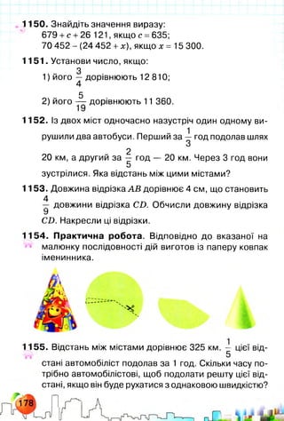1150. Знайдіть значення виразу:
679 + с + 26 121, якщо с =635;
70 452 - (24 452 +х), якщо х = 15 300.
1151. Установи число, якщо:
З
1) його — дорівнюють 12 810;
5
2) його — дорівнюють 11 360.
1152. Із двох міст одночасно назустріч один одному ви­
рушили два автобуси. Перший за — год подолав шлях
З
2
20 км, а другий за — год — 20 км. Через 3 год вони
5
зустрілися. Яка відстань між цими містами?
1153. Довжина відрізка А В дорівнює 4 см, що становить
4
— довжини відрізка СІ). Обчисли довжину відрізка
У
Сі). Накресли ці відрізки.
1154. Практична робота. Відповідно до вказаної на
малюнку послідовності дій виготов із паперу ковпак
іменинника.
1155. Відстань між містами дорівнює 325 км. — цієї від-
5
стані автомобіліст подолав за 1 год. Скільки часу по­
трібно автомобілістові, щоб подолати решту цієї від­
стані, якщо він буде рухатися з однаковою швидкістю?
 
