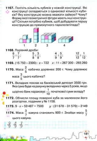 1167. Полічіть кількість кубиків у кожній конструкції. Які
конструкції складаються з однакової кількості куби­
ків? Яку конструкцію можна вважати зайвою? Чому?
Форму якої геометричної фігури мають інші конструк­
ції? Скільки потрібно кубиків, щоб добудувати першу
конструкцію до прямокутного паралелепіпеда?
У У У
S
^ IZ ZZZ
У У* У* У
1
1168. Порівняй дроби:
6 . 7 5 . 3
— і —; — і —;
7 7 8 8
4 . 5
9 ' 9 ’
12 . J_
12 ' 12
1169. (15 750 +2300): х =722 х: 11 =267 300 - 265 260
1170. Маса — кабачка дорівнює 200 г. Чому дорівнює
5
маса — цього кабачка?
1171. Вкладник поклав на банківський депозит 3500 грн.
Яка сума буде на рахунку вкладника через 5 років, якщо
щорічно банк нараховує початкової суми вкладу?
1172. Обчисли площу поверхні куба за малюнком його
розгортки, поданим у № 1158.
1173. 9 х =59 487+ 7500 у {31 678-31 570) =2149
З 5
1174. Маса — кавуна становить 900 г. Знайди масу —
цього кавуна.
.д .
9 У
9 9 9| |
 
