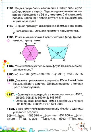 1181. За два дні рибалки наловили 6 т 660 кг риби й усю
рибу розклали в ящики. Першого дня вони наповнили
рибою 100 ящиків по 36 кг у кожному. Скільки ящиків
рибалки наповнили рибою другого дня, якщо ємність
ящиків однакова?
1182. Ширина прямокутника дорівнює 48 мм, що становить
^ його довжини. Обчисли периметр прямокутника.
1183. Розгляньте малюнки. Назвіть у кожній фігурі трикут-
«и» ники;чотирикутники.
Q
к D
'
1184. У числі ЗО 325 закреслили цифру 2. На скільки змен­
шилося число?
1185.40-4-120 (220- 100): 20 8-(129:3) 258-250:5
І*®!г'
1186. Довжина прямокутника дорівнює 12 см. Це в 4 рази
більше, ніж його ширина. Обчисли периметр і площу
цього прямокутника.
І
і
1187. «Одиниці яких розрядів є в кожному з чисел: 4517;
25 002; 708 271 ;600 042; 149 075?
• Одиниць яких розрядів немає в кожному з чисел:
601 009; 360 308; 216 007; 501 000?
1188. У кожному числі визнач загальну кількість одиниць
указаного розряду.
309 — ЕНдес. 485 510 — О сот. тис. 854 800 — О сот.
62901 — О о д . 17 320 — О д е с. тис. 9913 — О о д . тис.
 