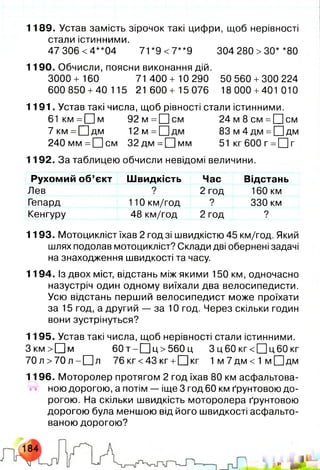 1189. Устав замість зірочок такі цифри, щоб нерівності
стали істинними.
47 306 <4**04 71 *9 <7**9 304 280 >ЗО* *80
1190. Обчисли, поясни виконання дій.
3000 + 160 71 400+ 10 290 50 560 +300 224
600850 +40 115 21 600+ 15076 18000 +401 010
1191. Устав такі числа, щоб рівності стали істинними.
61 к м = П м 9 2 м = О с м 2 4 м 8 с м =[Цсм
7км=[Ц|дм 1 2м = С ]дм 8 3 м 4 д м =П д м
240мм=[Щ см 3 2 дм = [ї]м м 51 кг 600 г =□ г
1192. За таблицею обчисли невідомі величини.
Рухомий об’єкт Швидкість Час Відстань
Лев 9 2 год 160 км
Гепард 110 км/год ? 330 км
Кенгуру 48 км/год 2 год ?
1193. Мотоцикліст їхав 2 год зі швидкістю 45 км/год. Який
шлях подолав мотоцикліст? Склади дві обернені задачі
на знаходження швидкості та часу.
1194. Із двох міст, відстань між якими 150 км, одночасно
назустріч один одному виїхали два велосипедисти.
Усю відстань перший велосипедист може проїхати
за 15 год, а другий — за 10 год. Через скільки годин
вони зустрінуться?
1195. Устав такі числа, щоб нерівності стали істинними.
З к м > П м 6 0т-Ц ]ц > 5 60 ц 3 ц60 кг< П ц 6 0 кг
7 0 л > 7 0 л -[Ц л 76 кг<43 кг +О к г 1 м 7 дм < 1 м О дм
1196. Моторолер протягом 2 год їхав 80 км асфальтова­
ною дорогою, а потім — іще 3 год 60 км ґрунтовою до­
рогою. На скільки швидкість моторолера ґрунтовою
дорогою була меншою від його швидкості асфальто­
ваною дорогою?
 