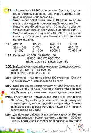 1197. Якщо число 15 560 зменшите в 10 разів, то дізна­
єтесь, у якому році на острові Мала Хортиця утво­
рилася перша Запорозька Січ.
Якщо число 2000 зменшите в 10 разів, то дізна­
єтеся, скільки років проіснувала Запорозька Січ.
Якщо число 60 збільшите в 100 разів, то дізнає­
теся, скільки козаків налічували в Запорозькій Січі.
Якщо знайдете частку чисел 16 570 і 10, то дізна­
єтесь, у якому році Іван Виговський став геть­
маном України.
1198.412-2 12-20 670:10 120:3
381-1000 5-70 640:8 420:20
13-200 21-300 6900:3 72 000:9
1199. Порівняй: 48 000 :8 і 48 000 :80
16 000: 400 і 70 000:700
6600 :300 + 80 і 6600 :200 + 80
1200. Знайди значення виразів, виконавши кожнудію окремо.
(2000-2 + 1 3 4-2 )-36 000:90
80 0 0 0 :2 0 0 -2 0 0 -2 +210-4
1201. Зозуля за 1 год може з ’їсти 100 гусениць. Скільки
гусениць може з ’їсти зозуля за 10 год?
1202. Щоб вчасно помітити пожежу, у тайзі будують вежі
заввишки ЗО м. Із однієї вежі можна оглянути 10 000 га
0 лісу. Яку площу лісу можна оглянути з десяти таких веж?
#
1203. Електропоїзд вирушив від станції зі швидкістю
60 км/год. Через 2 год із тієї самої станції в тому са­
мому напрямку виїхав другий електропоїзд. З якою
швидкістю він має рухатися, щоб наздогнати перший
електропоїзд за 6 год?
1204. Дві бригади зібрали 5 вантажівок картоплі. Перша
бригада зібрала 4500 кг картоплі, а друга — 3000 кг.
Скільки вантажівок картоплі зібрала кожна бригада?
 