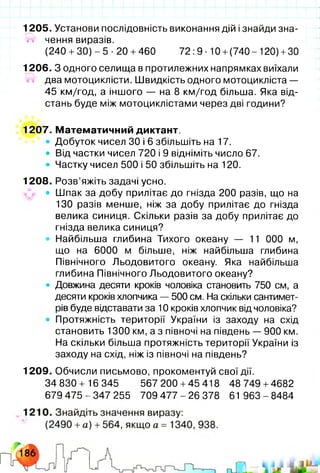 1205. Установи послідовність виконання дій і знайди зна-
ігг чення виразів.
(240 +ЗО) - 5 •20 +460 72 :9 ■10 +(740- 120) +30
1206. З одного селища в протилежних напрямках виїхали
два мотоциклісти. Швидкість одного мотоцикліста —
45 км/год, а іншого — на 8 км/год більша. Яка від­
стань буде між мотоциклістами через дві години?
1207. Математичний диктант.
• Добуток чисел ЗО і 6 збільшіть на 17.
• Від частки чисел 720 і 9 відніміть число 67.
• Частку чисел 500 і 50 збільшіть на 120.
1208. Розв’яжіть задачі усно.
• Шпак за добу прилітає до гнізда 200 разів, що на
130 разів менше, ніж за добу прилітає до гнізда
велика синиця. Скільки разів за добу прилітає до
гнізда велика синиця?
• Найбільша глибина Тихого океану — 11 000 м,
що на 6000 м більше, ніж найбільша глибина
Північного Льодовитого океану. Яка найбільша
глибина Північного Льодовитого океану?
• Довжина десяти кроків чоловіка становить 750 см, а
десяти кроків хлопчика — 500 см. На скільки сантимет­
рів буде відставати за 10 кроків хлопчик від чоловіка?
• Протяжність території України із заходу на схід
становить 1300 км, а з півночі на південь — 900 км.
На скільки більша протяжність території України із
заходу на схід, ніж із півночі на південь?
1209. Обчисли письмово, прокоментуй свої дії.
34 830 + 16 345 567 200 +45 418 48 749 +4682
679 475 - 347 255 709 477 - 26 378 61 963 - 8484
 
