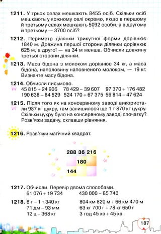 1211. У трьох селах мешкають 8455 осіб. Скільки осіб
мешкають у кожному селі окремо, якщо в першому
й третьому селах мешкають 5092 особи, а в другому
й третьому — 3700 осіб?
1212. Периметр ділянки трикутної форми дорівнює
1840 м. Довжина першої сторони ділянки дорівнює
625 м, а другої — на 34 м менша. Обчисли довжину
0 третьої сторони ділянки.
#
1213. Маса бідона з молоком дорівнює 34 кг, а маса
бідона, наполовину наповненого молоком, — 19 кг.
Визначте масу бідона.
1214. Обчисли письмово.
45 815 + 24 906 78 429 - 39 607 97 370 + 176 482
190638-84529 524 170 + 67 375 5 6 8 1 4 -4 7 624
1215. Після того як на консервному заводі використа­
ні'1 ли 987 кг цукру, там залишилося ще 1 т 870 кг цукру.
Скільки цукру було на консервному заводі спочатку?
Розв’яжи задачу, склавши рівняння.
1216. Розв’яжи магічний квадрат.
288 36 216
180
144
1217. Обчисли. Перевір двома способами.
61 076 + 19 734 430 0 0 0 -85 740
1218. 6 т - 1 т 340 кг
71 дм - 93 мм
12 ц -3 6 8 кг
804 км 820 м +66 км 470 м
63 кг 700 г +78 кг 650 г
З год 45 хв +45 хв
 