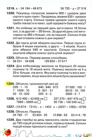 1219. x - 34 194 =49 875 56 720 - у =27 318
1220. Покупець попросив зважити 900 г цукерок двох
сортів в один пакет. Продавець зважив 630 г цукерок
одного сорту. Скільки грамів цукерок іншого сорту
треба покласти в пакет, щоб одержати бажану масу?
1221. На олійниці за перший день виготовили 16 бочок
олії, а за другий — 20 бочок. За другий день олії виго­
товили на 480 л більше, ніж за перший. Скільки літрів
олії виготовили кожного дня окремо?
1222. Дві групи дітей збирали каштани. Перша група зі­
брала 4 мішки каштанів, а друга — 5 мішків. Усього
діти зібрали 540 кг каштанів. Скільки кілограмів
каштанів зібрала кожна група дітей окремо?
1223. Обчисли. Перевір двома способами.
® 56231 -3 4 6 0 8 129804 +37617
1224. Для хлібозаводу змололи на борошно 24 мішки
W пшениці та 18 мішків жита. Пшениці змололи на 4 ц
20 кг більше, ніж жита. Яку масу пшениці та жита змо­
лоли окремо, якщо маса всіх мішків була однаковою?
1225. Обчисли, прокоментуй свої дії.
329:1-10 840:840-672 37 000:100-1
7-1000:10 0:821-31 8010-10:100
52-10:520 200-6:3 3000:3-7
1226. 612 400 >43 600 на □ 327 270 <647 470 на □
7889 >5909 на □ 95 736 < 100 540 на □
1227. (10 674-7315) - х = 1452 х +(2037 + 1265) =6750
1228. Обчисли. Перевір.
34782-17 23604-25 12896:62 63414:78
1229. Два горобці за день приносять своїм пташенятам
до 750 порцій усіляких комах, порівну кожний. Скільки
порцій комах приносить кожний із них?
 
