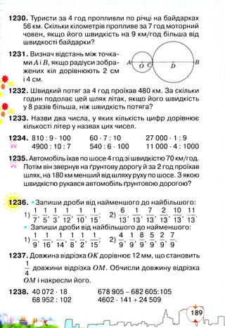 1230. Туристи за 4 год пропливли по річці на байдарках
56 км. Скільки кілометрів пропливе за 7 год моторний
човен, якщо його швидкість на 9 км/год більша від
швидкості байдарки?
1231. Визнач відстань між точка­
ми А іБ, якщо радіуси зобра­
жених кіл дорівнюють 2 см
Ш і 4 см.
#
1232. Швидкий потяг за 4 год проїхав 480 км. За скільки
годин подолає цей шлях літак, якщо його швидкість
Ф у 8 разів більша, ніж швидкість потяга?
*#
1233. Назви два числа, у яких кількість цифр дорівнює
кількості літер у назвах цих чисел.
1 234.810:9-100 6 0-7 :10 2 70 0 0 -1 :9
4900:10:7 540:6-100 11 000-4:1000
1235. Автомобіль їхав по шосе 4 год зі швидкістю 70 км/год.
пч Потім він звернув на ґрунтову дорогу й за 2 год проїхав
шлях, на 180 км менший від шляху руху по шосе. З якою
швидкістю рухався автомобіль ґрунтовою дорогою?
1236. «Запиши дроби від найменшого до найбільшого:
! ) 1 1 і і і і - 2) — — — — — —
7 ’ 5 ’ 3 ’ 12’ 10’ 15’ 13’ 13’ 13’ 13’ 13’ 13‘
Запиши дроби від найбільшого до найменшого:
ц і 1 1 1 1 !■ 1 1 І 5 2 7
9 ’ 16’ 14’ 8 ’ 2 ’ 15’ 9 ’ 9 ’ 9 ’ 9 ’ 9 ’ 9'
1237. Довжина відрізка О К дорівнює 12 мм, що становить
— довжини відрізка ОМ. Обчисли довжину відрізка
4
О М і накресли його.
1238. 40 072 •18
68 952:102
678 905-682 605:105
4602 •141 +24 509
 