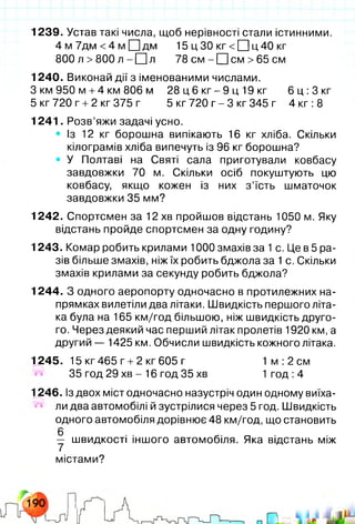 1239. Устав такі числа, щоб нерівності стали істинними.
4 м 7дм <4 м □ дм 15 цЗО к г < 0 ц 4 0 кг
800 л >800 л - О л 78 с м - Q см >65 см
1240. Виконай дії з іменованими числами.
З км 950 м +4 км 806 м 28 ц 6 кг - 9 ц 19 кг 6 ц :3 кг
5 кг720 г +2 кг375 г 5 кг 720 г - 3 кг 345 г 4 кг :8
1241. Розв’яжи задачі усно.
• Із 12 кг борошна випікають 16 кг хліба. Скільки
кілограмів хліба випечуть із 96 кг борошна?
• У Полтаві на Святі сала приготували ковбасу
завдовжки 70 м. Скільки осіб покуштують цю
ковбасу, якщо кожен із них з ’їсть шматочок
завдовжки 35 мм?
1242. Спортсмен за 12 хв пройшов відстань 1050 м. Яку
відстань пройде спортсмен за одну годину?
1243. Комар робить крилами 1000 змахів за 1с. Це в 5 ра­
зів більше змахів, ніж їх робить бджола за 1с. Скільки
змахів крилами за секунду робить бджола?
1244. З одного аеропорту одночасно в протилежних на­
прямках вилетіли два літаки. Швидкість першого літа­
ка була на 165 км/год більшою, ніж швидкість друго­
го. Через деякий час перший літак пролетів 1920 км, а
другий — 1425 км. Обчисли швидкість кожного літака.
1245. 15 кг465 г +2 кг 605 г 1 м :2 см
35 год 29 хв - 16 год 35 хв 1 год :4
1246. Із двох міст одночасно назустріч один одному виїха­
ли два автомобілі й зустрілися через 5 год. Швидкість
одного автомобіля дорівнює 48 км/год, що становить
у швидкості іншого автомобіля. Яка відстань між
містами?
U/1/
 