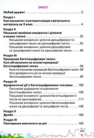 ЗМІСТ
Любий друж е!..........................................................................З
Розділ І
Узагальнення і систематизація навчального
матеріалу за 3 клас............................................................... 4
Розділ II
Письмові прийоми множення і ділення
в межах тисячі........................................................................22
Письмове множення і ділення двоцифрових та
трицифрових чисел на одноцифрове число 22
Письмове множення і ділення двоцифрових
та трицифрових чисел на двоцифровечисло 40
Розділ III
Нумерація багатоцифрових чисел.
Усні обчислення на основі нумерації
багатоцифрових ч и с е л ............................................56
Усна та письмова нумерація багатоцифрових чисел 56
Усні арифметичні дії на основі нумерації
багатоцифрових чисел..........................................90
Розділ IV
Арифметичні діїз багатоцифровими числами .. . 109
Письмове додавання та віднімання
багатоцифрових чисел........................................ 109
Письмове множення і ділення багатоцифрового
числа на одноцифрове........................................ 117
Письмове множення і ділення багатоцифрових
чисел на двоцифрові та трицифрові числа.......... 146
Розділ VI
Повторення вивченого за рік
г
І
5
 