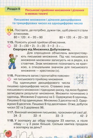 Розділ II Письмові прийоми множення і ділення
в межах тисячі
Письмове множення і ділення двоцифрових
та трицифрових чисел на одноцифрове число
114. Поставте, де потрібно, дужки так, щоб рівності стали
істинними.
80+ 1 2 0 : 4 - 2 0 =90 80+ 1 2 0 :4 -2 0 =30
115. Поясніть усний прийом обчислення.
(ф 32 -3 = (ЗО + 2) -3 =30 -3 + 2 -3 = ...
Сюрприз від Множника Добутковича.
Для спрощення обчислень використову­
ють письмове множення. Під час письмового
множення множники записують не в рядок, а в
стовпчик. Знак множення позначають не крап­
кою, а спеціальним значком для письмового
множення — хрестиком (х).
116. Розгляньте запис і прочитайте пояснен­
ня письмового прийому множення.
Під одиницями двоцифрового числа
пишемо одноцифрове число. Ставимо знак
письмового множення і підводимо риску, під якою будемо
записувати результат множення. Множити починаємо з
одиниць. Множимо 2 одиниці на 3. Одержуємо 6 одиниць.
Пишемо 6 під одиницями. Множимо 3 десятки на 3. Одер­
жуємо 9 десятків. Пишемо 9 під десятками. Отже, добуток
чисел 32 та 3 дорівнює 96.
117. Виконай множення письмово, прокоментуй свої дії.
24-2 22-4 33-3 42-2
V'3
Ґ
/у
9 6
118. У зоопарку до обіду продали 23 квитки, а після
обіду — у 3 рази більше. Скільки квитків продали
в зоопарку за день?
 