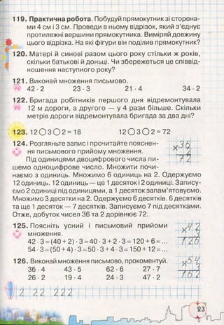 119. Практична робота. Побудуй прямокутник зі сторона­
ми 4 см і 3 см. Проведи в ньому відрізок, який з ’єднує
протилежні вершини прямокутника. Виміряй довжину
цього відрізка. На які фігури він поділив прямокутник?
120. Матері й синові разом цього року стільки ж років,
скільки батькові й доньці. Чи збережеться це співвід­
ношення наступного року?
121. Виконай множення письмово.
^ 4 2 - 2 23-3 21
122. Бригада робітників першого дня відремонтувала
12 м дороги, а другого — у 4 рази більше. Скільки
метрів дороги відремонтувала бригада за два дні?
1 2 0 3 0 2 =72
V/Я ()А
А
124. Розгляньте запис і прочитайте пояснен­
ня письмового прийому множення.
Під одиницями двоцифрового числа пи­
шемо одноцифрове число. Множити почи­
наємо з одиниць. Множимо 6 одиниць на 2. Одержуємо
12 одиниць. 12 одиниць — це 1десяток і 2 одиниці. Запису­
ємо 2 одиниці під одиницями, а 1десяток запам’ятовуємо.
Множимо 3 десятки на 2. Одержуємо 6 десятків. 6 десятків
та ще 1десяток — 7 десятків. Записуємо 7 під десятками.
Отже, добуток чисел 36 та 2 дорівнює 72.
125. Поясніть усний і письмовий прийоми
(Л множення.
4 2 -3 =(40 +2) -3 =40-3 +2-3 = 120 +6 =...
54-3 =(50+ 4)-3 =50-3+ 4-3 =150+ 12 =...
126. Виконай множення письмово, прокоментуй.
36-4 43-5 62-6 27-7
26-2 19-4 24-3 47-2
 