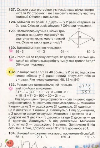 .
127. Скільки всього сторінок у книжці, якщо дівчинка про­
читала 27 сторінок, і це становить четверту частину
книжки? Обчисли письмово.
128. Батькові 38 років, а дідусь — у 2 рази старший за
батька. Скільки років дідусеві? Обчисли письмово.
129. Назви чотирикутник. Скільки три­
кутників на цьому малюнку? На­
зви трикутники, які мають прямий
кут. Скільки таких трикутників?
130. Виконай множення письмово.
^ 2 6 - 3 41-3 24-4 82-3
131. Робітник за годину обточує 12 деталей. Скільки де-
Iа» талей він обточить за робочу зміну, яка триває 8 год?
Обчисли письмово.
132. Різницю чисел 51 та 48 збільш у 2 рази; одержане
число збільш у 2 рази; новий результат збільш
у 4 рази. Яке число одержав: 48, 82 чи 84?
133. Розгляньте та поясніть усний і письмо­
вий прийоми множення.
317 ■3 = (300 + 10 +7) ■3 =300 ■3 +
+ 10-3 +7-3 =900 +30 + 21 =...
Під одиницями трицифрового числа пишемо одно-
цифрове число. Множити починаємо з одиниць. Множимо
7 одиниць на 3 — одержуємо 21 одиницю. 21 одиниця —
це 2 десятки й 1 одиниця. Записуємо 1 під одиницями,
а 2 десятки запам’ятовуємо. Множимо 1 десяток на 3 —
одержуємо 3 десятки. З десятки та ще 2 десятки — це
5 десятків. Записуємо 5 під десятками. Множимо
З сотні на 3 — одержуємо 9 сотень. Записуємо 9 під
сотнями. Отже, добуток чисел 317 та 3 дорівнює 951.
134. Виконай множення письмово, прокоментуй свої дії.
65-4 201-3 125-4 108-5
V
Г'
/ У
'і
5 /
 