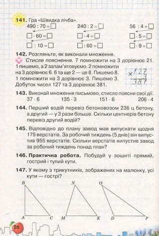 _І і !
І І і
. .
І ' 141 .і р а «Швидка лічоа» ■
> 490: 70 =□ 240 :2 =П 56 :4 =□
=□|_І-60 =1_| 4- □ •5 =□
І
□ : 10 =П □760 =П □ •9 = П
І 142. Розгляньте, як виконали множення.
л
л
>
^ Стисле пояснення. 7 помножити на 3 дорівнює 21
1пишемо, а 2 запам’ятовуємо. 2 помножити
на 3 дорівнює 6. 6 та ще 2 — це 8. Пишемо 8.
1 помножити на 3 дорівнює 3. Пишемо 3.
Добуток чисел 127 та 3 дорівнює 381.
,1 ’іА г
Лл
,18 і
143. Виконай множення письмово, стисло поясни свої дії.
37-6 135-3 151 -6 206-4
144. Перший водій перевіз бетоновозом 236 ц бетону,
а другий — у 3 рази більше. Скільки центнерів бетону
перевіз другий водій?
145. Відповідно до плану завод мав випускати щодня
175 верстатів. За робочий тиждень (5 днів) він випус­
тив 955 верстатів. Скільки верстатів випустив завод
за робочий тиждень понад план?
146. Практична робота. Побудуй у зошиті прямий,
гострий і тупий кути.
147. У якому з трикутників, зображених на малюнку, усі
кути — гострі?
В N О
іа О И
 