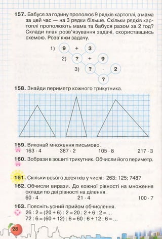 157. Бабуся за годину прополює 9 рядків картоплі, а мама
за цей час — на 3 рядки більше. Скільки рядків кар­
топлі прополюють мама та бабуся разом за 2 год?
Склади план розв’язування задачі, скориставшись
схемою. Розв’яжи задачу.
158. Знайди периметр кожного трикутника.
159. Виконай множення письмово.
# 163-4 387-2 105-8 217-3
160. Зобрази в зошиті трикутник. Обчисли його периметр.
161. Скільки всього десятків у числі: 263; 125; 748?
162. Обчисли вирази. До кожної рівності на множення
склади по дві рівності на ділення.
60-4 21-4 100-7
163. Поясніть усний прийом обчислення.
26 :2 = (20 +6): 2 =20 :2 +6 :2 = ...
 