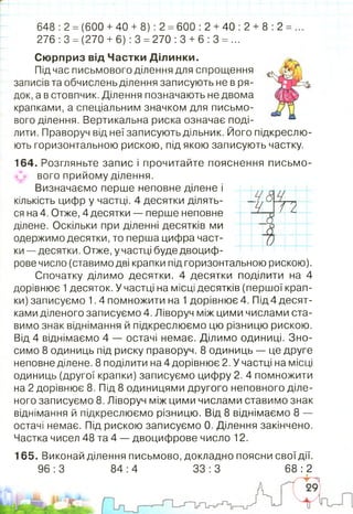 648 :2 =(600 +40 + 8): 2 =600 :2 +40 :2 + 8 :2 =
276 :3 =(270 +6): 3 = 270 :3 +6 :3 = ...
Сюрприз від Частки Ділинки.
Під час письмового ділення для спрощення
записів та обчислень ділення записують не в ря­
док, а в стовпчик. Ділення позначають не двома
крапками, а спеціальним значком для письмо­
вого ділення. Вертикальна риска означає поді­
лити. Праворуч від неї записують дільник. Його підкреслю­
ють горизонтальною рискою, під якою записують частку.
164. Розгляньте запис і прочитайте пояснення письмо­
вого прийому ділення.
Визначаємо перше неповне ділене і
кількість цифр у частці. 4 десятки ділять­
ся на 4. Отже, 4 десятки — перше неповне
ділене. Оскільки при діленні десятків ми
одержимо десятки, то перша цифра част­
ки — десятки.Отже, у частці буде двоциф­
рове число (ставимо дві крапки під горизонтальною рискою).
Спочатку ділимо десятки. 4 десятки поділити на 4
дорівнює 1десяток. У частці на місці десятків (першої крап­
ки) записуємо 1.4 помножити на 1дорівнює 4. Під4 десят­
ками діленого записуємо 4. Ліворуч між цими числами ста­
вимо знак віднімання й підкреслюємо цю різницю рискою.
Від 4 віднімаємо 4 — остачі немає. Ділимо одиниці. Зно­
симо 8 одиниць під риску праворуч. 8 одиниць — це друге
неповне ділене. 8 поділити на4дорівнює 2. У частці на місці
одиниць (другої крапки) записуємо цифру 2. 4 помножити
на 2 дорівнює 8. Під 8 одиницями другого неповного діле­
ного записуємо 8. Ліворуч між цими числами ставимо знак
віднімання й підкреслюємо різницю. Від 8 віднімаємо 8 —
остачі немає. Під рискою записуємо 0. Ділення закінчено.
Частка чисел 48 та 4 — двоцифрове число 12.
Ч А гагч , /у
А
>?С)1^
165. Виконай ділення письмово, докладно поясни свої дії.
96 :3 84 :4 33 :3 68 :2
 